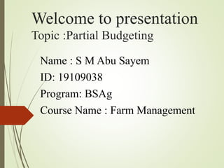 Welcome to presentation
Topic :Partial Budgeting
Name : S M Abu Sayem
ID: 19109038
Program: BSAg
Course Name : Farm Management
 