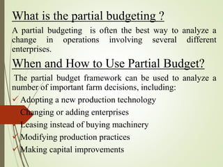 What is the partial budgeting ?
A partial budgeting is often the best way to analyze a
change in operations involving several different
enterprises.
When and How to Use Partial Budget?
The partial budget framework can be used to analyze a
number of important farm decisions, including:
 Adopting a new production technology
 Changing or adding enterprises
 Leasing instead of buying machinery
 Modifying production practices
 Making capital improvements
 