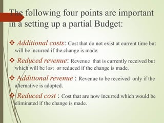 The following four points are important
in a setting up a partial Budget:
 Additional costs: Cost that do not exist at current time but
will be incurred if the change is made.
 Reduced revenue: Revenue that is currently received but
which will be lost or reduced if the change is made.
 Additional revenue : Revenue to be received only if the
alternative is adopted.
 Reduced cost : Cost that are now incurred which would be
eliminated if the change is made.
 