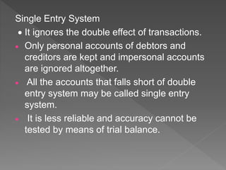 Single Entry System
 It ignores the double effect of transactions.
 Only personal accounts of debtors and
creditors are kept and impersonal accounts
are ignored altogether.
 All the accounts that falls short of double
entry system may be called single entry
system.
 It is less reliable and accuracy cannot be
tested by means of trial balance.
 