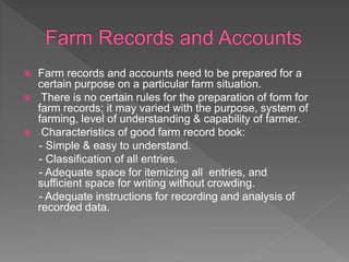  Farm records and accounts need to be prepared for a
certain purpose on a particular farm situation.
 There is no certain rules for the preparation of form for
farm records; it may varied with the purpose, system of
farming, level of understanding & capability of farmer.
 Characteristics of good farm record book:
- Simple & easy to understand.
- Classification of all entries.
- Adequate space for itemizing all entries, and
sufficient space for writing without crowding.
- Adequate instructions for recording and analysis of
recorded data.
 