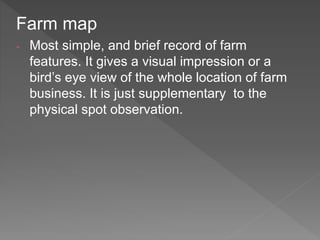 Farm map
- Most simple, and brief record of farm
features. It gives a visual impression or a
bird’s eye view of the whole location of farm
business. It is just supplementary to the
physical spot observation.
 