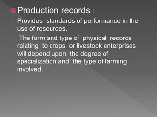 Production records :
- Provides standards of performance in the
use of resources.
- The form and type of physical records
relating to crops or livestock enterprises
will depend upon the degree of
specialization and the type of farming
involved.
-
-
 