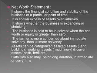  Net Worth Statement :
- It shows the financial condition and stability of the
business at a particular point of time.
- It is shown excess of assets over liabilities.
- It shows whether the business is expanding or
shrinking.
- The business is said to be in solvent when the net
worth or equity is greater than zero.
- The farmer is more concerned about immediate
solvency than ultimate solvency.
- Assets can be categorized as fixed assets ( land,
building), working assets ( machinery) & current
assets (cash, fertiliers ).
- Liabilities also may be of long duration, intermediate
or current. s
-
 