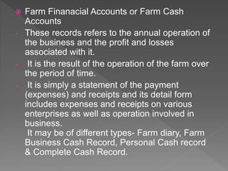  Farm Finanacial Accounts or Farm Cash
Accounts
- These records refers to the annual operation of
the business and the profit and losses
associated with it.
- It is the result of the operation of the farm over
the period of time.
- It is simply a statement of the payment
(expenses) and receipts and its detail form
includes expenses and receipts on various
enterprises as well as operation involved in
business.
It may be of different types- Farm diary, Farm
Business Cash Record, Personal Cash record
& Complete Cash Record.
 