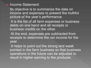  Income Statement:
- Its objective is to summarize the data on
income and expenses to present the truthful
picture of the year’s performance.
- It is the list of all farm expenses or business
debts on one hand and all receipts or
business credits on the other.
- At the end, expenses are subtracted from
receipts to determine the net income for the
year.
- It helps to point out the strong and weak
pointed in the farm business so that business
operations in the future can be adjusted to
result in higher earning to the producer.
 