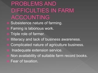  Subsistence nature of farming.
 Faming is laborious work.
 Triple role of farmer.
 Illiteracy and lack of business awareness.
 Complicated nature of agriculture business.
 Inadequate extension service.
 Non availability of suitable farm record books.
 Fear of taxation.
 