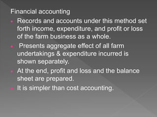 Financial accounting
 Records and accounts under this method set
forth income, expenditure, and profit or loss
of the farm business as a whole.
 Presents aggregate effect of all farm
undertakings & expenditure incurred is
shown separately.
 At the end, profit and loss and the balance
sheet are prepared.
 It is simpler than cost accounting.
 