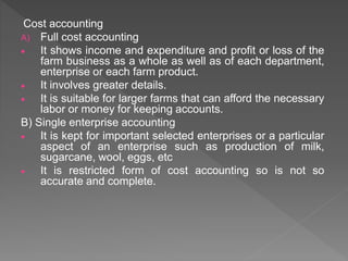 Cost accounting
A) Full cost accounting
 It shows income and expenditure and profit or loss of the
farm business as a whole as well as of each department,
enterprise or each farm product.
 It involves greater details.
 It is suitable for larger farms that can afford the necessary
labor or money for keeping accounts.
B) Single enterprise accounting
 It is kept for important selected enterprises or a particular
aspect of an enterprise such as production of milk,
sugarcane, wool, eggs, etc
 It is restricted form of cost accounting so is not so
accurate and complete.
 