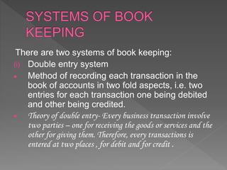 There are two systems of book keeping:
(i) Double entry system
 Method of recording each transaction in the
book of accounts in two fold aspects, i.e. two
entries for each transaction one being debited
and other being credited.
 Theory of double entry- Every business transaction involve
two parties – one for receiving the goods or services and the
other for giving them. Therefore, every transactions is
entered at two places , for debit and for credit .
 
