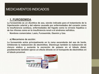 • 1. FUROSEMIDA
La furosemida es un diurético de asa, siendo indicado para el tratamiento de la
hipertensión arterial y del edema causado por enfermedades del corazón como
la insuficiencia cardíaca, enfermedades del hígado como la cirrosis hepática o
de los riñones como en la insuficiencia renal o el síndrome nefrótico.
• Nombres comerciales: Lasix, Furosemide, Osemin y Uxa.
• a) Mecanismo de acción:
La furosemida actúa principalmente en la rama ascendente del asa de henle,
inhibiendo la reabsorción de electrólitos. Disminuye también la reabsorción de
cloruro sódico y aumenta la excreción de potasio en el túbulo distal;
posiblemente también ejerce un efecto directo en el transporte de electrólitos en
el túbulo proximal.
MEDICAMENTOS INDICADOS
 