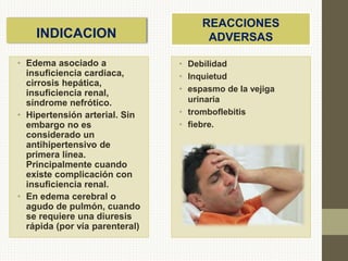 INDICACION
REACCIONES
ADVERSAS
• Debilidad
• Inquietud
• espasmo de la vejiga
urinaria
• tromboflebitis
• fiebre.
• Edema asociado a
insuficiencia cardiaca,
cirrosis hepática,
insuficiencia renal,
síndrome nefrótico.
• Hipertensión arterial. Sin
embargo no es
considerado un
antihipertensivo de
primera línea.
Principalmente cuando
existe complicación con
insuficiencia renal.
• En edema cerebral o
agudo de pulmón, cuando
se requiere una diuresis
rápida (por vía parenteral)
 