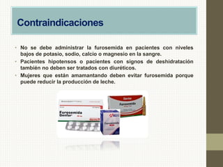 Contraindicaciones
• No se debe administrar la furosemida en pacientes con niveles
bajos de potasio, sodio, calcio o magnesio en la sangre.
• Pacientes hipotensos o pacientes con signos de deshidratación
también no deben ser tratados con diuréticos.
• Mujeres que están amamantando deben evitar furosemida porque
puede reducir la producción de leche.
 