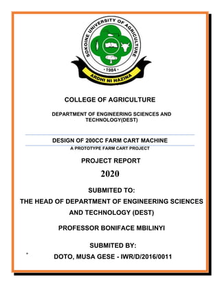 COLLEGE OF AGRICULTURE
DEPARTMENT OF ENGINEERING SCIENCES AND
TECHNOLOGY(DEST)
DESIGN OF 200CC FARM CART MACHINE
A PROTOTYPE FARM CART PROJECT
PROJECT REPORT
2020
+
SUBMITED TO:
THE HEAD OF DEPARTMENT OF ENGINEERING SCIENCES
AND TECHNOLOGY (DEST)
PROFESSOR BONIFACE MBILINYI
SUBMITED BY:
DOTO, MUSA GESE - IWR/D/2016/0011
 