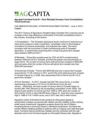 Agcapita Farmland Fund III – Farm Receipts Increase, Farm Consolidation
Trend Continues

FOR IMMEDIATE RELEASE, ATTENTION INVESTMENT EDITORS – June 4, 2012 -
Calgary

The 2011 Census of Agriculture revealed higher Canadian farm revenues and an
increase in farm size reflecting a continuation of the land consolidation trend in
the industry. According to the census:

1) Consolidation - “The Canadian agricultural sector continues to restructure as
many farms expand in scale of operation, consolidate, draw on technological
innovations to enhance productivity, and augment their sales. This trend,
consistent with the economies of scale characterizing parts of Canadian
agriculture, is evident when examining farm numbers by gross farm receipts
class between 2006 and 2011.”

2) Receipts - “Gross farm receipts grew by 3.9% (at 2010 constant prices)
between 2005 and 2010 in Canada, and that this growth occurred primarily on
larger farms. The number of census farms with gross farm receipts of $500,000
and over grew while the number of farms with gross farm receipts less than
$500,000 decreased.”

3) Economies of Scale - “Farms with $500,000 and over in gross farm receipts
accounted for 11.5% of farms in 2011, and 67.9% of the total gross farm receipts
in Canada (Figure 2). In 2006, they represented 8.6% of farms and 60.1% of
gross farm receipts.”

4) Farm Numbers - “In 2011, Canada had 205,730 census farms, a number
representing a decrease of 10.3% (or 23,643 farms) since the last
census…Historically, the total number of census farms in Canada began to
decline after 1941 followed by the accelerating urbanization of the 1950s. The
largest 5-year decline on record was from 1956 to 1961 when the number of
farms fell by 16.4% or about 94,000 farms (Figure 3). Total farm area reached a
high in 1966 of 174.1 million acres, and in 2011 was 160.2 million acres.”

Agcapita’s series of farmland funds continue to show great appeal to
conservative investors concerned with inflation and the volatility of their existing
public equity investments. Agcapita's analysis shows the risk of inflation
increasing hence a continued interest in farmland investments. Farmland has
similar inflation hedging qualities to gold but with an ongoing cash yield that gold
lacks. Farmland returns exhibit low volatility and this combined with the high
absolute returns from farmland equate to a favorable Sharpe ratio. Agcapita is
 