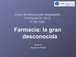 Curso de Introducción Hospitalaria
Promoción R1 2013
27 de mayo
Farmacia: la gran
desconocida
Núria Pi
Marina de Temple
 