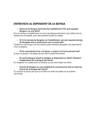 ENTREVISTA AL DEPENDENT DE LA BOTIGA
- Quina es la llengua dominant de l’establiment? Per què aquesta
llengua i no una altra?
Ens ha dit que a l’establiment no hi ha cap llengua dominant, que utilitza tant el
català com el castellà, però ella prefereix parlar en català.
- Si hi ha barreja de llengües en l’establiment, per què aquesta barreja
de llengües tant a nivell escrit com a nivell oral?
També ens ha dit que com els clients parlen diferents llengües, els dependents
s’han d’adaptar.
- Hi ha consciència d’ús o d’opció, o ningú no hi havia pensat mai?
Si que ho pensen, tot depèn de com els hi parlen els clients.
- En quina llengua inicial es dirigeix el dependent al client? Sempre?
Independent de la llengua del client?
Es dirigeixen en català però no sempre, ja que això depèn de client.
- Canvia de llengua un cop establerta la comunicació amb el client en
funció de la llengua del client?
Sí, sempre la canvia per que si el client no entén el català no es podrien
comunicar.
 
