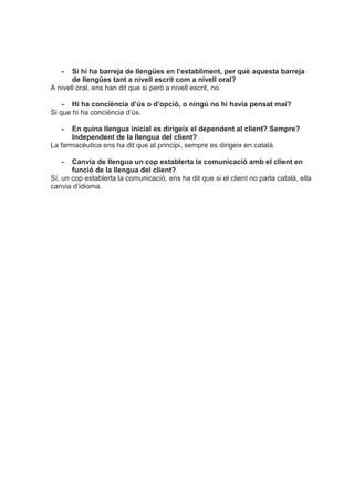 - Si hi ha barreja de llengües en l’establiment, per què aquesta barreja
de llengües tant a nivell escrit com a nivell oral?
A nivell oral, ens han dit que si però a nivell escrit, no.
- Hi ha conciència d’ús o d’opció, o ningú no hi havia pensat mai?
Si que hi ha conciència d’ús.
- En quina llengua inicial es dirigeix el dependent al client? Sempre?
Independent de la llengua del client?
La farmacèutica ens ha dit que al principi, sempre es dirigeix en català.
- Canvia de llengua un cop establerta la comunicació amb el client en
funció de la llengua del client?
Sí, un cop establerta la comunicació, ens ha dit que si el client no parla català, ella
canvia d’idioma.
 