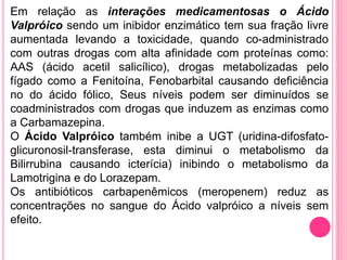 Em relação as interações medicamentosas o Ácido 
Valpróico sendo um inibidor enzimático tem sua fração livre 
aumentada levando a toxicidade, quando co-administrado 
com outras drogas com alta afinidade com proteínas como: 
AAS (ácido acetil salicílico), drogas metabolizadas pelo 
fígado como a Fenitoína, Fenobarbital causando deficiência 
no do ácido fólico, Seus níveis podem ser diminuídos se 
coadministrados com drogas que induzem as enzimas como 
a Carbamazepina. 
O Ácido Valpróico também inibe a UGT (uridina-difosfato-glicuronosil- 
transferase, esta diminui o metabolismo da 
Bilirrubina causando icterícia) inibindo o metabolismo da 
Lamotrigina e do Lorazepam. 
Os antibióticos carbapenêmicos (meropenem) reduz as 
concentrações no sangue do Ácido valpróico a níveis sem 
efeito. 
 