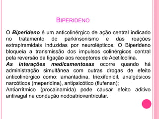 BIPERIDENO 
O Biperideno é um anticolinérgico de ação central indicado 
no tratamento de parkinsonismo e das reações 
extrapiramidais induzidas por neurolépticos. O Biperideno 
bloqueia a transmissão dos impulsos colinérgicos central 
pela reversão da ligação aos receptores de Acetilcolina. 
As interações medicamentosas ocorre quando há 
administração simultânea com outras drogas de efeito 
anticolinérgico como: amantadina, triexifenidil, analgésicos 
narcóticos (meperidina), antipsicótico (flufenan); 
Antiarrítmico (procainamida) pode causar efeito aditivo 
antivagal na condução nodoatrioventricular. 
 