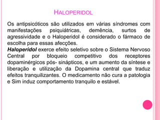 HALOPERIDOL 
Os antipsicóticos são utilizados em várias síndromes com 
manifestações psiquiátricas, demência, surtos de 
agressividade e o Haloperidol é considerado o fármaco de 
escolha para essas afecções. 
Haloperidol exerce efeito seletivo sobre o Sistema Nervoso 
Central por bloqueio competitivo dos receptores 
dopaminérgicos pós- sinápticos, e um aumento da síntese e 
liberação e utilização da Dopamina central que traduz 
efeitos tranquilizantes. O medicamento não cura a patologia 
e Sim induz comportamento tranquilo e estável. 
 