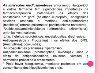 As interações medicamentosas envolvendo Haloperidol 
e outros fármacos tem significâncias importantes na 
farmacoterapêutica. Potencializa os efeitos dos 
anestésicos em geral (halotano e propofol), analgésicos 
opióides (codeína e morfina), anti-hipertensivos 
(metildopa) retardo psicomotor, parkinsonismo reversível; 
Antibióticos/amtimicrobianos (eritromicina, azitromicina): 
arritmias ventriculares; 
Lítio: ↑ efeitos neurotóxicos, encefalopatias, discinesias; 
Antidepressivos ( Fluoxetina) ↑ os efeitos dos ISRS, 
(Amitriptilina): convulsões; 
Anticoagulantes (varfarina): hipertensão; 
Antiparkinsonianos (bromocriptina, levodopa): inibe o 
efeito do antiparkinsoniano, náuseas, vômitos, ↑ 
hormônios prolactina e crescimento; 
* Pode haver hipoglicemia, monitorar pacientes em uso 
concomitante dos hipoglicemiantes orais. 
 