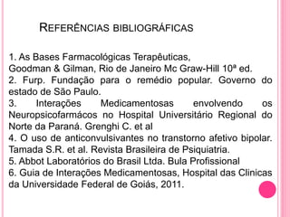 REFERÊNCIAS BIBLIOGRÁFICAS 
1. As Bases Farmacológicas Terapêuticas, 
Goodman & Gilman, Rio de Janeiro Mc Graw-Hill 10ª ed. 
2. Furp. Fundação para o remédio popular. Governo do 
estado de São Paulo. 
3. Interações Medicamentosas envolvendo os 
Neuropsicofarmácos no Hospital Universitário Regional do 
Norte da Paraná. Grenghi C. et al 
4. O uso de anticonvulsivantes no transtorno afetivo bipolar. 
Tamada S.R. et al. Revista Brasileira de Psiquiatria. 
5. Abbot Laboratórios do Brasil Ltda. Bula Profissional 
6. Guia de Interações Medicamentosas, Hospital das Clinicas 
da Universidade Federal de Goiás, 2011. 
 