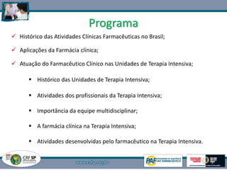 Programa
 Histórico das Atividades Clínicas Farmacêuticas no Brasil;
 Aplicações da Farmácia clínica;
 Atuação do Farmacêutico Clínico nas Unidades de Terapia Intensiva;
 Histórico das Unidades de Terapia Intensiva;
 Atividades dos profissionais da Terapia Intensiva;
 Importância da equipe multidisciplinar;
 A farmácia clínica na Terapia Intensiva;
 Atividades desenvolvidas pelo farmacêutico na Terapia Intensiva.
2
 