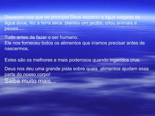Disseram-nos que no princípio Deus separou a água salgada da
água doce, fez a terra seca, plantou um jardim, criou animais e
peixes ...
Tudo antes de fazer o ser humano.
Ele nos forneceu todos os alimentos que iríamos precisar antes de
nascermos.

Estes são os melhores e mais poderosos quando ingeridos crus.
Deus nos deu uma grande pista sobre quais alimentos ajudam essa
parte do nosso corpo!
Saiba muito mais...
 
