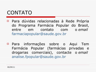 CONTATO Para dúvidas relacionadas à Rede Própria do Programa Farmácia Popular do Brasil, entre em contato com o  email   [email_address]   Para informações sobre o Aqui Tem Farmácia Popular (farmácias privadas e drogarias comerciais), contacte o  email   [email_address]   