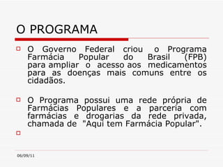 O PROGRAMA O Governo Federal criou  o Programa Farmácia Popular do Brasil (FPB) para ampliar o acesso aos medicamentos para as doenças mais comuns entre os cidadãos.  O Programa possui uma rede própria de Farmácias Populares e a parceria com farmácias e drogarias da rede privada, chamada de  "Aqui tem Farmácia Popular". 