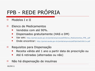 FPB - REDE PRÓPRIA Modelos I e II Elenco de Medicamentos Vendidos com até 90%.  Dispensados gratuitamente (HAS e DM)  Ver em:   http://portal.saude.gov.br/portal/arquivos/pdf/Elenco_Medicamentos_FPB_.pdf   Onde encontrar:   http://portal.saude.gov.br/portal/arquivos/pdf/fpb1ba010611x.pdf   Requisitos para Dispensação Receita válida até 1 ano a partir data de prescrição ou  Até 6 retiradas (alternadas ou não)  Não há dispensação de insulinas 