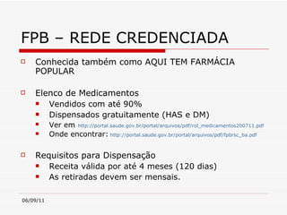 FPB – REDE CREDENCIADA Conhecida também como AQUI TEM FARMÁCIA POPULAR Elenco de Medicamentos Vendidos com até 90% Dispensados gratuitamente (HAS e DM) Ver em   http://portal.saude.gov.br/portal/arquivos/pdf/rol_medicamentos200711.pdf   Onde encontrar:   http://portal.saude.gov.br/portal/arquivos/pdf/fpbrsc_ba.pdf   Requisitos para Dispensação Receita válida por até 4 meses (120 dias)  As retiradas devem ser mensais.  
