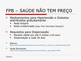 FPB – SAÚDE NÃO TEM PREÇO Medicamentos para Hipertensão e Diabetes distribuídos gratuitamente Rede Própria Rede Credenciada ( Aqui Tem Farmácia Popular ) Requisitos para Dispensação Receita válida por até 4 meses ( 120 dias )  Dispensação a cada 30 dias  Elenco:   http://www.saudenaotempreco.com/confira_a_lista_de_medicamentos.php Onde Encontrar:   http://www.saudenaotempreco.com/encontre_aqui.php?uf=BA   