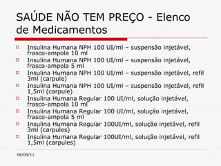 SAÚDE NÃO TEM PREÇO - Elenco de Medicamentos Insulina Humana NPH 100 UI/ml – suspensão injetável, frasco-ampola 10 ml  Insulina Humana NPH 100 UI/ml – suspensão injetável, frasco-ampola 5 ml  Insulina Humana NPH 100 UI/ml – suspensão injetável, refil 3ml (carpule)  Insulina Humana NPH 100 UI/ml – suspensão injetável, refil 1,5ml (carpule)  Insulina Humana Regular 100 UI/ml, solução injetável, frasco-ampola 10 ml  Insulina Humana Regular 100 UI/ml, solução injetável, frasco-ampola 5 ml  Insulina Humana Regular 100UI/ml, solução injetável, refil 3ml (carpules)  Insulina Humana Regular 100UI/ml, solução injetável, refil 1,5ml (carpules) 