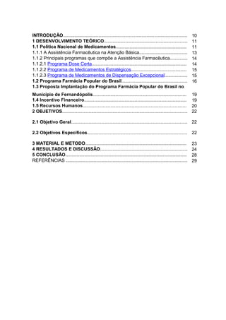 INTRODUÇÃO..................................................................................................     10
1 DESENVOLVIMENTO TEÓRICO..................................................................                      11
1.1 Política Nacional de Medicamentos........................................................                    11
1.1.1 A Assistência Farmacêutica na Atenção Básica......................................                         13
1.1.2 Principais programas que compõe a Assistência Farmacêutica..............                                   14
1.1.2.1 Programa Dose Certa...........................................................................           14
1.1.2.2 Programa de Medicamentos Estratégicos............................................                        15
1.1.2.3 Programa de Medicamentos de Dispensação Excepcional..................                                    15
1.2 Programa Farmácia Popular do Brasil....................................................                      16
1.3 Proposta Implantação do Programa Farmácia Popular do Brasil no
Município de Fernandópolis..........................................................................             19
1.4 Incentivo Financeiro.................................................................................        19
1.5 Recursos Humanos..................................................................................           20
2 OBJETIVOS...................................................................................................   22

2.1 Objetivo Geral............................................................................................ 22

2.2 Objetivos Específicos...............................................................................         22

3 MATERIAL E METODO................................................................................              23
4 RESULTADOS E DISCUSSÃO.....................................................................                    24
5 CONCLUSÃO................................................................................................      28
REFERÊNCIAS ................................................................................................     29
 