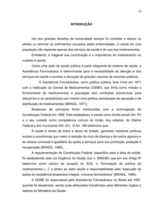 10



                                  INTRODUÇÃO



      Um dos grandes desafios da humanidade sempre foi controlar e reduzir os
efeitos ou eliminar os sofrimentos causados pelas enfermidades. A saúde de uma
população não depende apenas dos serviços de saúde e do uso dos medicamentos.
      Entretanto, é inegável sua contribuição e a importância do medicamento no
cuidado à saúde.
      Como uma ação de saúde pública e parte integrante do sistema de saúde, a
Assistência Farmacêutica é determinante para a resolubilidade da atenção e dos
serviços em saúde e envolve a alocação de grandes volumes de recursos públicos.
           A Assistência Farmacêutica, como política pública, teve início em 1971
com a instituição da Central de Medicamentos (CEME), que tinha como missão o
fornecimento de medicamentos à população sem condições econômicas para
adquiri-los e se caracterizava por manter uma política centralizada de aquisição e de
distribuição de medicamentos (BRASIL, 1971).
      Mudanças de princípios foram introduzidas com a promulgação da
Constituição Federal em 1988. Esta estabeleceu a saúde como direito social (Art. 6º)
e o seu cuidado como competência comum da União, dos estados, do Distrito
Federal e dos municípios (Art. 23). O Art. 196 determina que:
      A saúde é direito de todos e dever do Estado, garantido mediante políticas
sociais e econômicas que visem à redução do risco de doença e de outros agravos e
ao acesso universal e igualitário às ações e serviços para sua promoção, proteção e
recuperação (BRASIL, 1988).
      A regulamentação da Constituição Federal, específica para a área da saúde,
foi estabelecida pela Lei Orgânica da Saúde (Lei n. 8080/90) que em seu Artigo 6º
determina como campo de atuação do SUS, a “formulação da política de
medicamentos (...)” e atribui ao setor saúde a responsabilidade pela “execução de
ações de assistência terapêutica integral, inclusive farmacêutica” (BRASIL, 1990).
      A CEME foi responsável pela Assistência Farmacêutica no Brasil até 1997,
quando foi desativada, sendo suas atribuições transferidas para diferentes órgãos e
setores do Ministério da Saúde.
 
