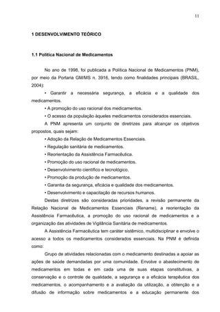 11



1 DESENVOLVIMENTO TEÓRICO



1.1 Política Nacional de Medicamentos


         No ano de 1998, foi publicada a Política Nacional de Medicamentos (PNM),
por meio da Portaria GM/MS n. 3916, tendo como finalidades principais (BRASIL,
2004):
         • Garantir a necessária segurança, a eficácia e a qualidade dos
medicamentos.
         • A promoção do uso racional dos medicamentos.
         • O acesso da população àqueles medicamentos considerados essenciais.
         A PNM apresenta um conjunto de diretrizes para alcançar os objetivos
propostos, quais sejam:
         • Adoção da Relação de Medicamentos Essenciais.
         • Regulação sanitária de medicamentos.
         • Reorientação da Assistência Farmacêutica.
         • Promoção do uso racional de medicamentos.
         • Desenvolvimento científico e tecnológico.
         • Promoção da produção de medicamentos.
         • Garantia da segurança, eficácia e qualidade dos medicamentos.
         • Desenvolvimento e capacitação de recursos humanos.
         Destas diretrizes são consideradas prioridades, a revisão permanente da
Relação Nacional de Medicamentos Essenciais (Rename), a reorientação da
Assistência Farmacêutica, a promoção do uso racional de medicamentos e a
organização das atividades de Vigilância Sanitária de medicamentos.
         A Assistência Farmacêutica tem caráter sistêmico, multidisciplinar e envolve o
acesso a todos os medicamentos considerados essenciais. Na PNM é definida
como:
         Grupo de atividades relacionadas com o medicamento destinadas a apoiar as
ações de saúde demandadas por uma comunidade. Envolve o abastecimento de
medicamentos em todas e em cada uma de suas etapas constitutivas, a
conservação e o controle de qualidade, a segurança e a eficácia terapêutica dos
medicamentos, o acompanhamento e a avaliação da utilização, a obtenção e a
difusão de informação sobre medicamentos e a educação permanente dos
 