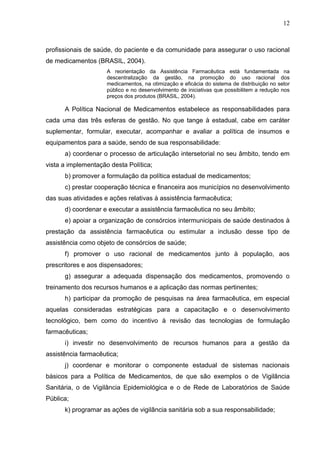 12



profissionais de saúde, do paciente e da comunidade para assegurar o uso racional
de medicamentos (BRASIL, 2004).
                     A reorientação da Assistência Farmacêutica está fundamentada na
                     descentralização da gestão, na promoção do uso racional dos
                     medicamentos, na otimização e eficácia do sistema de distribuição no setor
                     público e no desenvolvimento de iniciativas que possibilitem a redução nos
                     preços dos produtos (BRASIL, 2004).

      A Política Nacional de Medicamentos estabelece as responsabilidades para
cada uma das três esferas de gestão. No que tange à estadual, cabe em caráter
suplementar, formular, executar, acompanhar e avaliar a política de insumos e
equipamentos para a saúde, sendo de sua responsabilidade:
      a) coordenar o processo de articulação intersetorial no seu âmbito, tendo em
vista a implementação desta Política;
      b) promover a formulação da política estadual de medicamentos;
      c) prestar cooperação técnica e financeira aos municípios no desenvolvimento
das suas atividades e ações relativas à assistência farmacêutica;
      d) coordenar e executar a assistência farmacêutica no seu âmbito;
      e) apoiar a organização de consórcios intermunicipais de saúde destinados à
prestação da assistência farmacêutica ou estimular a inclusão desse tipo de
assistência como objeto de consórcios de saúde;
      f) promover o uso racional de medicamentos junto à população, aos
prescritores e aos dispensadores;
      g) assegurar a adequada dispensação dos medicamentos, promovendo o
treinamento dos recursos humanos e a aplicação das normas pertinentes;
      h) participar da promoção de pesquisas na área farmacêutica, em especial
aquelas consideradas estratégicas para a capacitação e o desenvolvimento
tecnológico, bem como do incentivo à revisão das tecnologias de formulação
farmacêuticas;
      i) investir no desenvolvimento de recursos humanos para a gestão da
assistência farmacêutica;
      j) coordenar e monitorar o componente estadual de sistemas nacionais
básicos para a Política de Medicamentos, de que são exemplos o de Vigilância
Sanitária, o de Vigilância Epidemiológica e o de Rede de Laboratórios de Saúde
Pública;
      k) programar as ações de vigilância sanitária sob a sua responsabilidade;
 