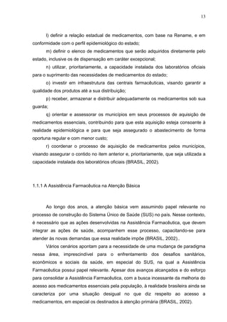 13



      l) definir a relação estadual de medicamentos, com base na Rename, e em
conformidade com o perfil epidemiológico do estado;
      m) definir o elenco de medicamentos que serão adquiridos diretamente pelo
estado, inclusive os de dispensação em caráter excepcional;
      n) utilizar, prioritariamente, a capacidade instalada dos laboratórios oficiais
para o suprimento das necessidades de medicamentos do estado;
      o) investir em infraestrutura das centrais farmacêuticas, visando garantir a
qualidade dos produtos até a sua distribuição;
      p) receber, armazenar e distribuir adequadamente os medicamentos sob sua
guarda;
      q) orientar e assessorar os municípios em seus processos de aquisição de
medicamentos essenciais, contribuindo para que esta aquisição esteja consoante à
realidade epidemiológica e para que seja assegurado o abastecimento de forma
oportuna regular e com menor custo;
      r) coordenar o processo de aquisição de medicamentos pelos municípios,
visando assegurar o contido no item anterior e, prioritariamente, que seja utilizada a
capacidade instalada dos laboratórios oficiais (BRASIL, 2002).




1.1.1 A Assistência Farmacêutica na Atenção Básica



      Ao longo dos anos, a atenção básica vem assumindo papel relevante no
processo de construção do Sistema Único de Saúde (SUS) no país. Nesse contexto,
é necessário que as ações desenvolvidas na Assistência Farmacêutica, que devem
integrar as ações de saúde, acompanhem esse processo, capacitando-se para
atender às novas demandas que essa realidade impõe (BRASIL, 2002)..
      Vários cenários apontam para a necessidade de uma mudança de paradigma
nessa área, imprescindível para o enfrentamento dos desafios sanitários,
econômicos e sociais da saúde, em especial do SUS, na qual a Assistência
Farmacêutica possui papel relevante. Apesar dos avanços alcançados e do esforço
para consolidar a Assistência Farmacêutica, com a busca incessante da melhoria do
acesso aos medicamentos essenciais pela população, à realidade brasileira ainda se
caracteriza por uma situação desigual no que diz respeito ao acesso a
medicamentos, em especial os destinados à atenção primária (BRASIL, 2002).
 