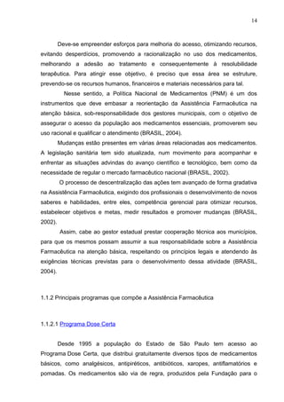 14



         Deve-se empreender esforços para melhoria do acesso, otimizando recursos,
evitando desperdícios, promovendo a racionalização no uso dos medicamentos,
melhorando a adesão ao tratamento e consequentemente à resolubilidade
terapêutica. Para atingir esse objetivo, é preciso que essa área se estruture,
prevendo-se os recursos humanos, financeiros e materiais necessários para tal.
           Nesse sentido, a Política Nacional de Medicamentos (PNM) é um dos
instrumentos que deve embasar a reorientação da Assistência Farmacêutica na
atenção básica, sob-responsabilidade dos gestores municipais, com o objetivo de
assegurar o acesso da população aos medicamentos essenciais, promoverem seu
uso racional e qualificar o atendimento (BRASIL, 2004).
         Mudanças estão presentes em várias áreas relacionadas aos medicamentos.
A legislação sanitária tem sido atualizada, num movimento para acompanhar e
enfrentar as situações advindas do avanço científico e tecnológico, bem como da
necessidade de regular o mercado farmacêutico nacional (BRASIL, 2002).
         O processo de descentralização das ações tem avançado de forma gradativa
na Assistência Farmacêutica, exigindo dos profissionais o desenvolvimento de novos
saberes e habilidades, entre eles, competência gerencial para otimizar recursos,
estabelecer objetivos e metas, medir resultados e promover mudanças (BRASIL,
2002).
         Assim, cabe ao gestor estadual prestar cooperação técnica aos municípios,
para que os mesmos possam assumir a sua responsabilidade sobre a Assistência
Farmacêutica na atenção básica, respeitando os princípios legais e atendendo às
exigências técnicas previstas para o desenvolvimento dessa atividade (BRASIL,
2004).



1.1.2 Principais programas que compõe a Assistência Farmacêutica



1.1.2.1 Programa Dose Certa


         Desde 1995 a população do Estado de São Paulo tem acesso ao
Programa Dose Certa, que distribui gratuitamente diversos tipos de medicamentos
básicos, como analgésicos, antipiréticos, antibióticos, xaropes, antiflamatórios e
pomadas. Os medicamentos são via de regra, produzidos pela Fundação para o
 