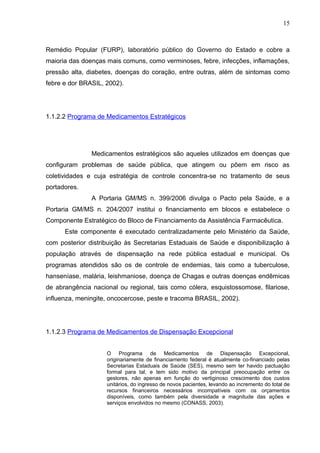 15



Remédio Popular (FURP), laboratório público do Governo do Estado e cobre a
maioria das doenças mais comuns, como verminoses, febre, infecções, inflamações,
pressão alta, diabetes, doenças do coração, entre outras, além de sintomas como
febre e dor BRASIL, 2002).




1.1.2.2 Programa de Medicamentos Estratégicos




               Medicamentos estratégicos são aqueles utilizados em doenças que
configuram problemas de saúde pública, que atingem ou põem em risco as
coletividades e cuja estratégia de controle concentra-se no tratamento de seus
portadores.
               A Portaria GM/MS n. 399/2006 divulga o Pacto pela Saúde, e a
Portaria GM/MS n. 204/2007 institui o financiamento em blocos e estabelece o
Componente Estratégico do Bloco de Financiamento da Assistência Farmacêutica.
      Este componente é executado centralizadamente pelo Ministério da Saúde,
com posterior distribuição às Secretarias Estaduais de Saúde e disponibilização à
população através de dispensação na rede pública estadual e municipal. Os
programas atendidos são os de controle de endemias, tais como a tuberculose,
hanseníase, malária, leishmaniose, doença de Chagas e outras doenças endêmicas
de abrangência nacional ou regional, tais como cólera, esquistossomose, filariose,
influenza, meningite, oncocercose, peste e tracoma BRASIL, 2002).




1.1.2.3 Programa de Medicamentos de Dispensação Excepcional


                    O Programa de Medicamentos de Dispensação Excepcional,
                    originariamente de financiamento federal é atualmente co-financiado pelas
                    Secretarias Estaduais de Saúde (SES), mesmo sem ter havido pactuação
                    formal para tal, e tem sido motivo da principal preocupação entre os
                    gestores, não apenas em função do vertiginoso crescimento dos custos
                    unitários, do ingresso de novos pacientes, levando ao incremento do total de
                    recursos financeiros necessários incompatíveis com os orçamentos
                    disponíveis, como também pela diversidade e magnitude das ações e
                    serviços envolvidos no mesmo (CONASS, 2003).
 