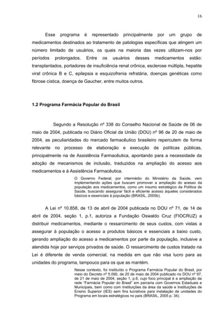 16



      Esse    programa    é    representado      principalmente     por    um    grupo     de
medicamentos destinados ao tratamento de patologias específicas que atingem um
número limitado de usuários, os quais na maioria das vezes utilizam-nos por
períodos   prolongados.    Entre     os   usuários     desses      medicamentos       estão:
transplantados, portadores de insuficiência renal crônica, esclerose múltipla, hepatite
viral crônica B e C, epilepsia e esquizofrenia refratária, doenças genéticas como
fibrose cística, doença de Gaucher, entre muitos outros.




1.2 Programa Farmácia Popular do Brasil



           Segundo a Resolução nº 338 do Conselho Nacional de Saúde de 06 de
maio de 2004, publicada no Diário Oficial da União (DOU) nº 96 de 20 de maio de
2004, as peculiaridades do mercado farmacêutico brasileiro repercutem de forma
relevante no processo de elaboração e execução de políticas públicas,
principalmente na de Assistência Farmacêutica, apontando para a necessidade da
adoção de mecanismos de inclusão, traduzidos na ampliação do acesso aos
medicamentos e à Assistência Farmacêutica.
                     O Governo Federal, por intermédio do Ministério da Saúde, vem
                     implementando ações que buscam promover a ampliação do acesso da
                     população aos medicamentos, como um insumo estratégico da Política de
                     Saúde, buscando assegurar fácil e eficiente acesso àqueles considerados
                     básicos e essenciais à população (BRASIL, 2005b).


      A Lei nº 10.858, de 13 de abril de 2004 publicada no DOU nº 71, de 14 de
abril de 2004, seção 1, p.1, autoriza a Fundação Oswaldo Cruz (FIOCRUZ) a
distribuir medicamentos, mediante o ressarcimento de seus custos, com vistas a
assegurar à população o acesso a produtos básicos e essenciais a baixo custo,
gerando ampliação do acesso a medicamentos por parte da população, inclusive a
atendida hoje por serviços privados de saúde. O ressarcimento de custos tratado na
Lei é diferente de venda comercial, na medida em que não visa lucro para as
unidades do programa, tampouco para os que as mantém.
                     Nesse contexto, foi instituído o Programa Farmácia Popular do Brasil, por
                     meio do Decreto nº 5.090, de 20 de maio de 2004 publicado no DOU nº 97,
                     de 21 de maio de 2004, seção 1, p.6, cujo foco principal é a ampliação da
                     rede “Farmácia Popular do Brasil” em parceria com Governos Estaduais e
                     Municipais, bem como com Instituições da área da saúde e Instituições de
                     Ensino Superior (IES) sem fins lucrativos para instalação de unidades do
                     Programa em locais estratégicos no país (BRASIL, 2005 p. 34).
 