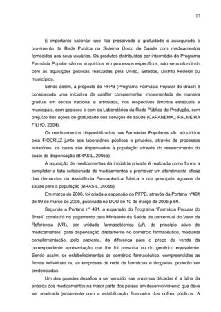 17




      É importante salientar que fica preservada a gratuidade e assegurado o
provimento da Rede Publica do Sistema Único de Saúde com medicamentos
fornecidos aos seus usuários. Os produtos distribuídos por intermédio do Programa
Farmácia Popular são os adquiridos em processos específicos, não se confundindo
com as aquisições públicas realizadas pela União, Estados, Distrito Federal ou
municípios.
      Sendo assim, a proposta do PFPB (Programa Farmácia Popular do Brasil) é
considerada uma iniciativa de caráter complementar implementada de maneira
gradual em escala nacional e articulada, nos respectivos âmbitos estaduais e
municipais, com gestores e com os Laboratórios da Rede Pública de Produção, sem
prejuízo das ações de gratuidade dos serviços de saúde (CAPANEMA,; PALMEIRA
FILHO, 2004).
      Os medicamentos disponibilizados nas Farmácias Populares são adquiridos
pela FIOCRUZ junto aos laboratórios públicos e privados, através de processos
licitatórios, os quais são dispensados à população através do ressarcimento do
custo de dispensação (BRASIL, 2005a).
      A aquisição de medicamentos da indústria privada é realizada como forma a
completar a lista selecionada de medicamentos e promover um atendimento eficaz
das demandas da Assistência Farmacêutica Básica e dos principais agravos de
saúde para a população (BRASIL, 2005b).
      Em março de 2006, foi criada a expansão do PFPB, através da Portaria nº491
de 09 de março de 2006, publicada no DOU de 10 de março de 2006 p.59.
      Segundo a Portaria nº 491, a expansão do Programa “Farmácia Popular do
Brasil” consistirá no pagamento pelo Ministério da Saúde de percentual do Valor de
Referência (VR), por unidade farmacotécnica (uf), do princípio ativo de
medicamentos, para dispensação diretamente no comércio farmacêutico, mediante
complementação, pelo paciente, da diferença para o preço de venda da
correspondente apresentação que lhe foi prescrita ou do genérico equivalente.
Sendo assim, os estabelecimentos de comércio farmacêutico, compreendidas as
firmas individuais ou as empresas de rede de farmácias e drogarias, poderão ser
credenciadas.
      Um dos grandes desafios a ser vencido nas próximas décadas é a falha da
entrada dos medicamentos na maior parte dos países em desenvolvimento que deve
ser avalizada juntamente com a estabilização financeira dos cofres públicos. A
 