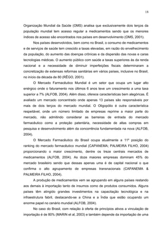 18



Organização Mundial da Saúde (OMS) analisa que exclusivamente dois terços da
população mundial tem acesso regular a medicamentos sendo que os menores
índices de acesso são encontrados nos países em desenvolvimento (OMS, 2001).
         Nos países desenvolvidos, bem como no Brasil, o consumo de medicamentos
e de serviços de saúde tem crescido a taxas elevadas, em razão do envelhecimento
da população, do aumento das doenças crônicas e da dispersão das novas e caras
tecnologias médicas. O aumento público com saúde a taxas superiores às da renda
nacional e a necessidade de diminuir imperfeições fiscais determinaram a
concretização de extensas reformas sanitárias em vários países, inclusive no Brasil,
no início da década de 80 (RÊGO, 2001).
         O Mercado Farmacêutico Mundial é um setor que ocupa um lugar alto
enérgico onde o faturamento nos últimos 6 anos teve um crescimento a uma taxa
superior a 7% (ALFOB, 2004). Além disso, oferece características bem alegóricas. É
avaliado um mercado concentrado onde apenas 13 países são responsáveis por
mais de dois terços do mercado mundial. O Oligopólio é outra característica
respeitável, onde um número limitado de empresas reprime a maior parte do
mercado, não admitindo considerar as barreiras de entrada do mercado
farmacêutico como a proteção patentária, necessidade de altas compras em
pesquisa e desenvolvimento além da concorrência fundamentada na nova (ALFOB,
2004).
         O Mercado Farmacêutico do Brasil ocupa atualmente a 11º posição do
ranking do mercado farmacêutico mundial (CAPANEMA; PALMEIRA FILHO, 2004)
proporcionando o maior crescimento, dentre os treze centrais mercados de
medicamentos (ALFOB, 2004). As doze maiores empresas dominam 45% do
mercado brasileiro sendo que dessas apenas uma é de capital nacional o que
confirma o alto agrupamento de empresas transnacionais (CAPANEMA &
PALMEIRA FILHO, 2004).
         A produção de medicamentos vem se agrupando em alguns países restando
aos demais à importação tanto de insumos como de produtos consumidos. Alguns
países têm atingido grandes investimentos na capacitação tecnológica e na
infraestrutura fabril, destacando-se a China e a Índia que estão ocupando um
enorme papel no cenário mundial (ALFOB, 2004).
         No caso do Brasil, com relação à oferta de princípios ativos a vinculação de
importação é de 80% (MARIN et al, 2003) e também depende da importação de uma
 