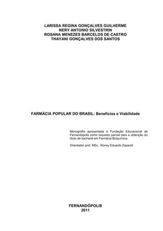 LARISSA REGINA GONÇALVES GUILHERME
            NERY ANTONIO SILVESTRIN
      ROSANA MENEZES BARCELOS DE CASTRO
         THAYANI GONÇALVES DOS SANTOS




FARMÁCIA POPULAR DO BRASIL: Benefícios e Viabilidade



                  Monografia apresentada à Fundação Educacional de
                  Fernandópolis como requisito parcial para a obtenção do
                  título de bacharel em Farmácia Bioquímica.

                  Orientador prof. MSc.. Roney Eduardo Zaparoli




                  FERNANDÓPOLIS
                       2011
 
