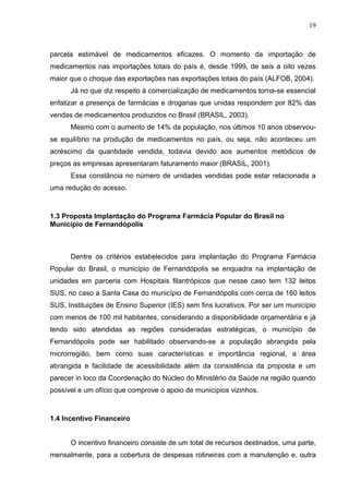 19



parcela estimável de medicamentos eficazes. O momento da importação de
medicamentos nas importações totais do país é, desde 1999, de seis a oito vezes
maior que o choque das exportações nas exportações totais do país (ALFOB, 2004).
      Já no que diz respeito à comercialização de medicamentos torna-se essencial
enfatizar a presença de farmácias e drogarias que unidas respondem por 82% das
vendas de medicamentos produzidos no Brasil (BRASIL, 2003).
      Mesmo com o aumento de 14% da população, nos últimos 10 anos observou-
se equilíbrio na produção de medicamentos no país, ou seja, não aconteceu um
acréscimo da quantidade vendida, todavia devido aos aumentos metódicos de
preços as empresas apresentaram faturamento maior (BRASIL, 2001).
      Essa constância no número de unidades vendidas pode estar relacionada a
uma redução do acesso.



1.3 Proposta Implantação do Programa Farmácia Popular do Brasil no
Município de Fernandópolis



      Dentre os critérios estabelecidos para implantação do Programa Farmácia
Popular do Brasil, o município de Fernandópolis se enquadra na implantação de
unidades em parceria com Hospitais filantrópicos que nesse caso tem 132 leitos
SUS, no caso a Santa Casa do município de Fernandópolis com cerca de 160 leitos
SUS, Instituições de Ensino Superior (IES) sem fins lucrativos. Por ser um município
com menos de 100 mil habitantes, considerando a disponibilidade orçamentária e já
tendo sido atendidas as regiões consideradas estratégicas, o município de
Fernandópolis pode ser habilitado observando-se a população abrangida pela
microrregião, bem como suas características e importância regional, a área
abrangida e facilidade de acessibilidade além da consistência da proposta e um
parecer in loco da Coordenação do Núcleo do Ministério da Saúde na região quando
possível e um ofício que comprove o apoio de municípios vizinhos.



1.4 Incentivo Financeiro


      O incentivo financeiro consiste de um total de recursos destinados, uma parte,
mensalmente, para a cobertura de despesas rotineiras com a manutenção e, outra
 