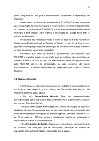 20



parte, integralmente, aos gastos restritivamente necessários à implantação do
Programa.
       Sendo assim, o recurso de manutenção é R$10.000,00 e será repassado
após inauguração da unidade enquanto a mesma estiver funcionando regularmente.
Já o recurso de implantação é R$50.000,00 que será repassado após habilitação do
município e será utilizado para reforma e adequação do espaço físico onde a
unidade será instalada.
       Os recursos são repassados fundo a fundo, ou seja, do Fundo Nacional de
Saúde para o Fundo Municipal ou Estadual de Saúde, no caso do partícipe comum
(estados e municípios) e mediante celebração de convênios de natureza financeira
no caso do partícipe convenente (entidades).
       Ressalta-se que todos os móveis e equipamentos são adquiridos pela
FIOCRUZ e enviados através de comodato, para as unidades após assinatura de
convênio e término da obra. No caso dos medicamentos, esses são disponibilizados
pela   FIOCRUZ     através   de    consignação,   ou    seja,   conforme   vão   sendo
disponibilizados, os valores arrecadados são depositados em conta do Tesouro
Nacional.



1.5 Recursos Humanos


       A contratação de recursos humanos para as unidades é responsabilidade do
município e deve seguir o quadro mínimo de funcionários estabelecido pelo
Programa, conforme segue abaixo:
       -    Um   (01)   Farmacêutico     Gerente:      Além     das   responsabilidades
desempenhadas como responsável técnico também deve supervisionar a unidade
em todo seu fluxo de atividades.
       - Um (01) Farmacêutico Corresponsável: Exerce uma função de apoio nas
atividades técnicas farmacêuticas além de ser responsável pela escrituração dos
livros de medicamentos sob-regime de controle especial, conforme Portaria nº 344
de 12 de maio de 1998 que aprova o regulamento técnico de substâncias e
medicamentos sujeitos a controle especial.
       - Um (01) Auxiliar de Gestão: Responsável pelo estoque, acompanhamento
de planilhas, vale transporte para os funcionários, solicitação de material de
expediente, entre outras atividades relacionadas com a gestão.
 