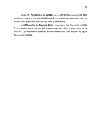 21



      - Cinco (05) Assistentes de Gestão: são os atendentes propriamente ditos
que devem desempenhar suas atividades de forma rotativa, ou seja, atuam tanto no
pré-cadastro, quanto nas atividades de caixa e atendimento.
      - Um (01) Auxiliar de Serviços Gerais: responsável pela limpeza da unidade
Toda a equipe passa por um treinamento antes de iniciar o funcionamento da
unidade. O planejamento e conteúdo do treinamento serão visto a seguir, no tópico
de operacionalização.
 