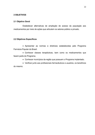 22



2 OBJETIVOS


2.1 Objetivo Geral

          Estabelecer alternativas de ampliação de acesso da população aos
medicamentos por meio de ações que articulem os setores público e privado.




2.2 Objetivos Específicos


          • Apresentar as normas e diretrizes estabelecidas pelo Programa
Farmácia Popular do Brasil.
          • Conhecer classes terapêuticas, bem como os medicamentos que
fazem parte do Programa.
          • Conhecer municípios da região que possuem o Programa implantado.
          • Verificar junto aos profissionais farmacêuticos e usuários, os benefícios
do mesmo.
 